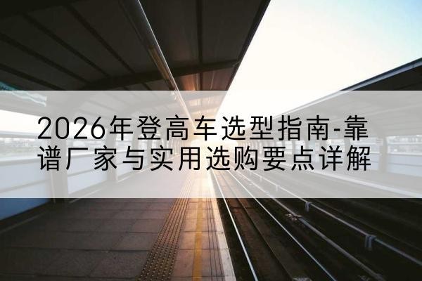 庆阳登高车厂家推荐-2026年登高车选型指南-靠谱厂家与实用选购要点详解