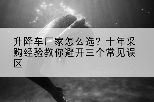庆阳升降车厂家-怎么选？十年采购经验教你避开三个常见误区