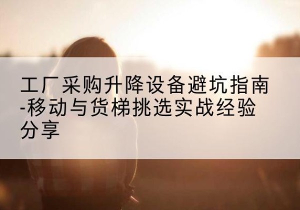 庆阳移动式升降机怎么选-工厂采购升降设备避坑指南-移动与货梯挑选实战经验分享