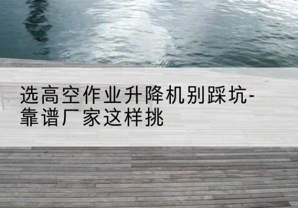 庆阳剪叉式升降机厂家-选高空作业升降机别踩坑-靠谱厂家这样挑