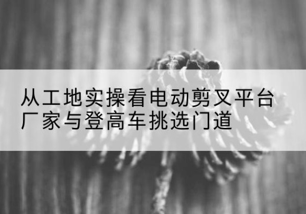 庆阳电动剪叉升降平台厂家-从工地实操看电动剪叉平台厂家与登高车挑选门道