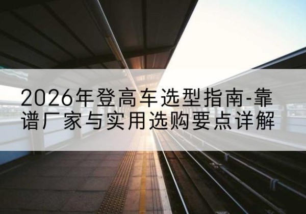 庆阳登高车厂家推荐-2026年登高车选型指南-靠谱厂家与实用选购要点详解